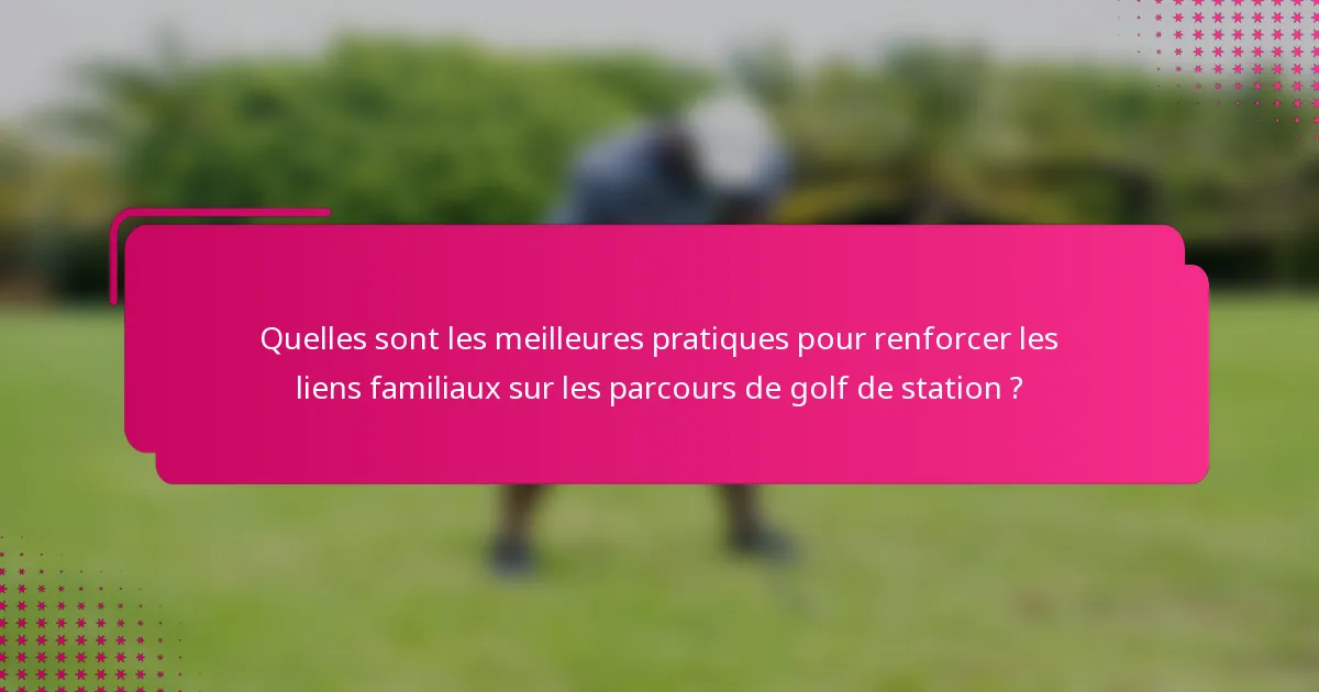Quelles sont les meilleures pratiques pour renforcer les liens familiaux sur les parcours de golf de station ?